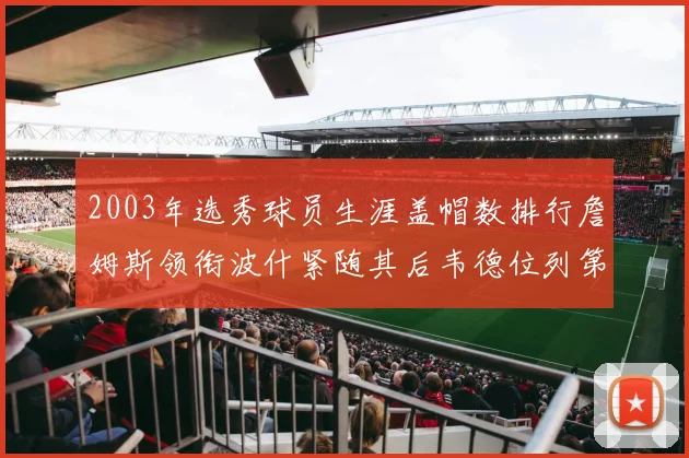 2003年选秀球员生涯盖帽数排行詹姆斯领衔波什紧随其后韦德位列第五