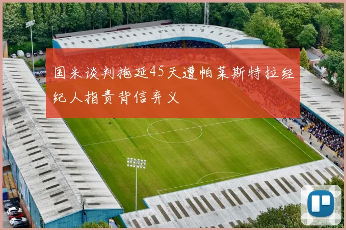 国米谈判拖延45天遭帕莱斯特拉经纪人指责背信弃义