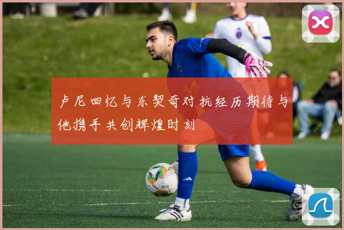 卢尼回忆与东契奇对抗经历期待与他携手共创辉煌时刻