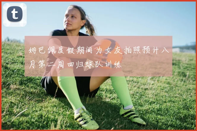 姆巴佩度假期间为女友拍照预计八月第二周回归球队训练