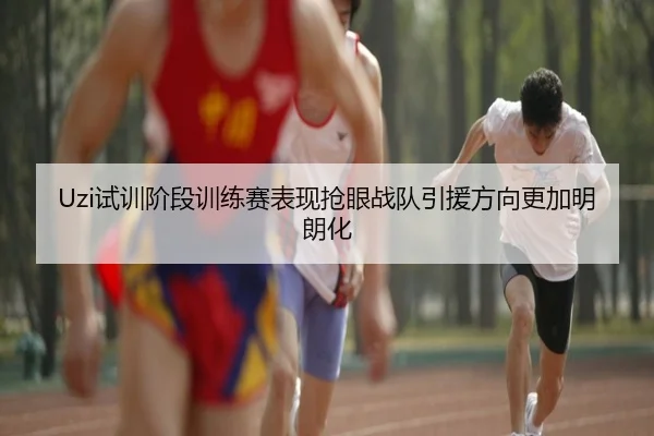 Uzi试训阶段训练赛表现抢眼战队引援方向更加明朗化