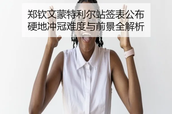 郑钦文蒙特利尔站签表公布 硬地冲冠难度与前景全解析