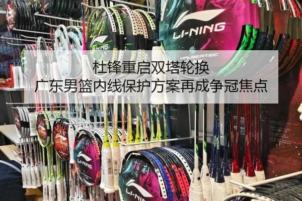 杜锋重启双塔轮换 广东男篮内线保护方案再成争冠焦点