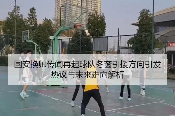 国安换帅传闻再起球队冬窗引援方向引发热议与未来走向解析