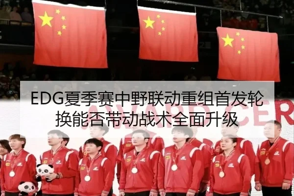 EDG夏季赛中野联动重组首发轮换能否带动战术全面升级