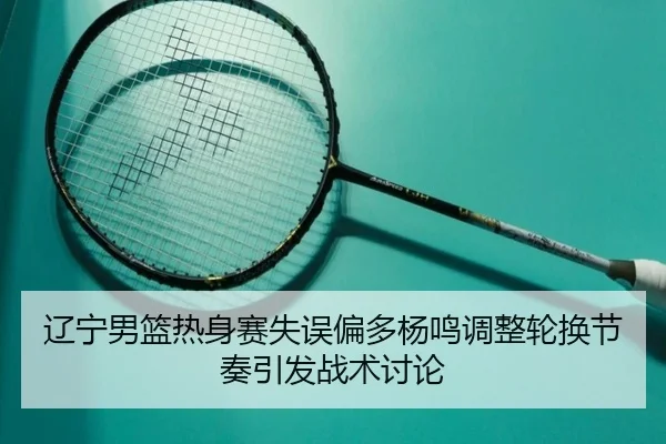 辽宁男篮热身赛失误偏多杨鸣调整轮换节奏引发战术讨论