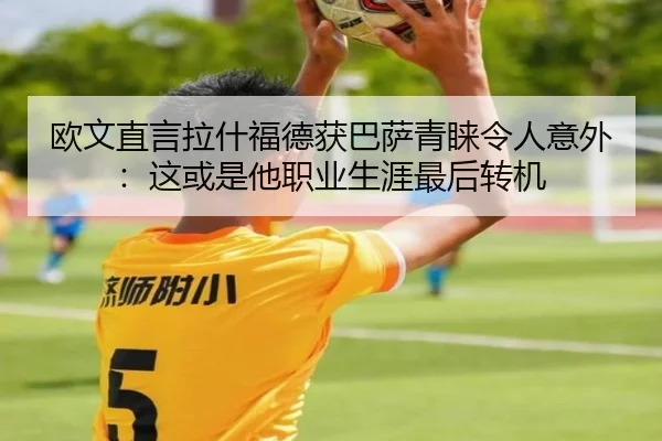 欧文直言拉什福德获巴萨青睐令人意外：这或是他职业生涯最后转机